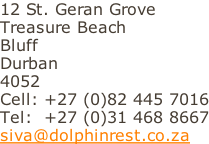 12 St. Geran Grove Treasure Beach Bluff Durban 4052 Cell: +27 (0)82 445 7016 Tel:  +27 (0)31 468 8667 siva@dolphinrest.co.za